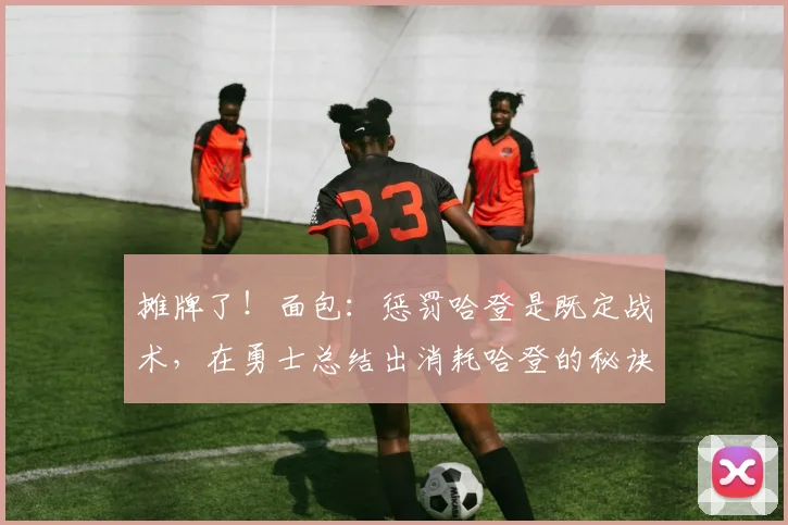 摊牌了！面包：惩罚哈登是既定战术，在勇士总结出消耗哈登的秘诀