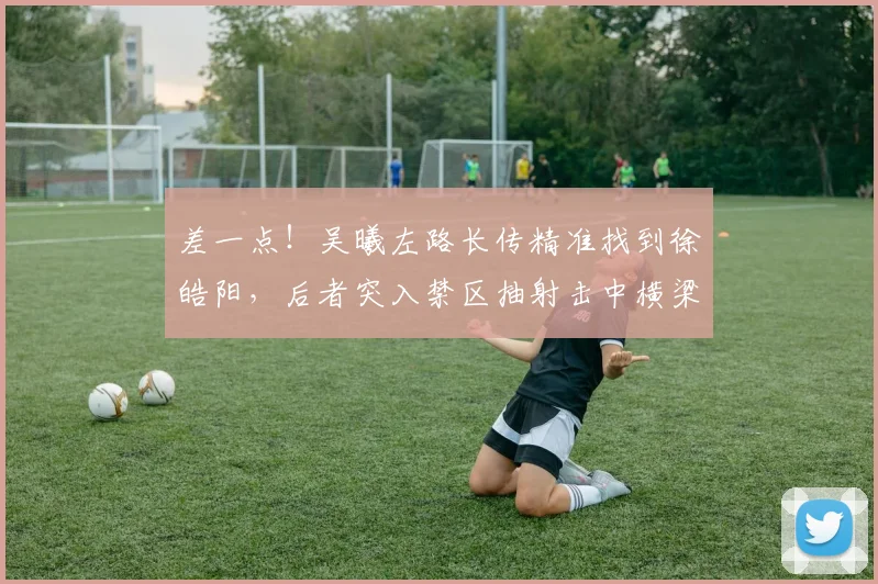 差一点！吴曦左路长传精准找到徐皓阳，后者突入禁区抽射击中横梁