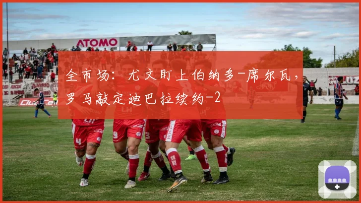 全市场：尤文盯上伯纳多-席尔瓦，罗马敲定迪巴拉续约