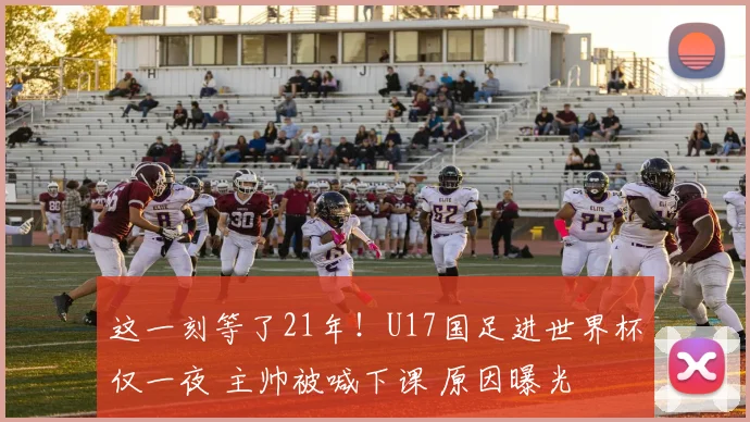 这一刻等了21年！U17国足进世界杯仅一夜 主帅被喊下课 原因曝光