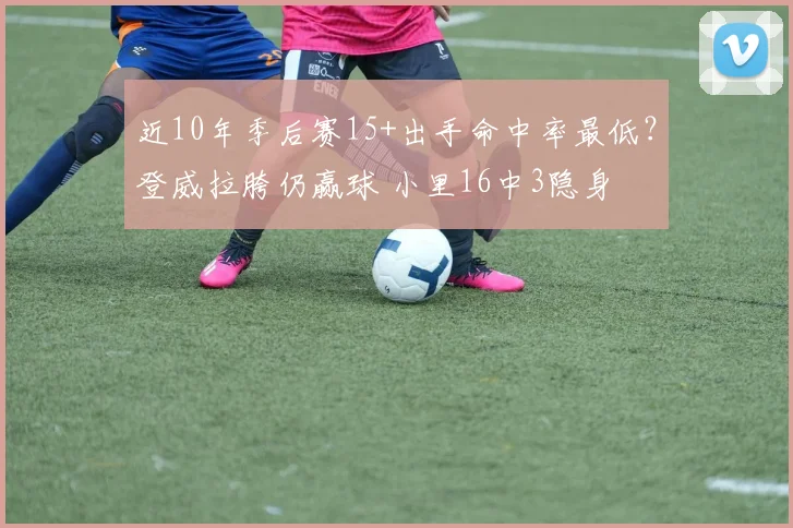 近10年季后赛15+出手命中率最低？登威拉胯仍赢球 小里16中3隐身