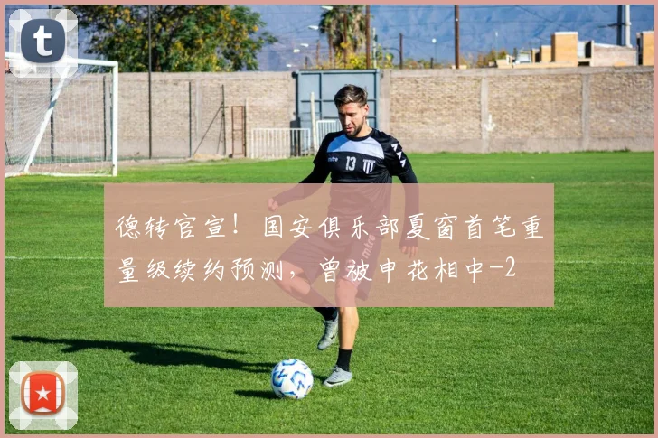 德转官宣！国安俱乐部夏窗首笔重量级续约预测，曾被申花相中