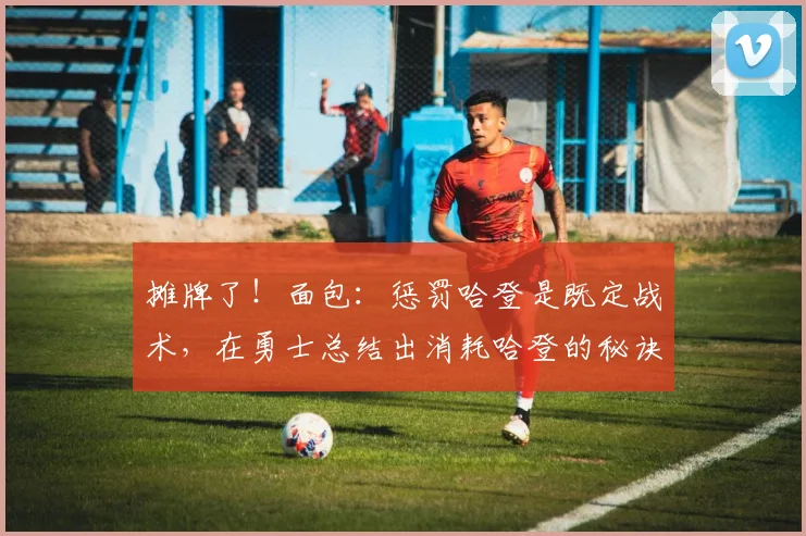 摊牌了！面包：惩罚哈登是既定战术，在勇士总结出消耗哈登的秘诀