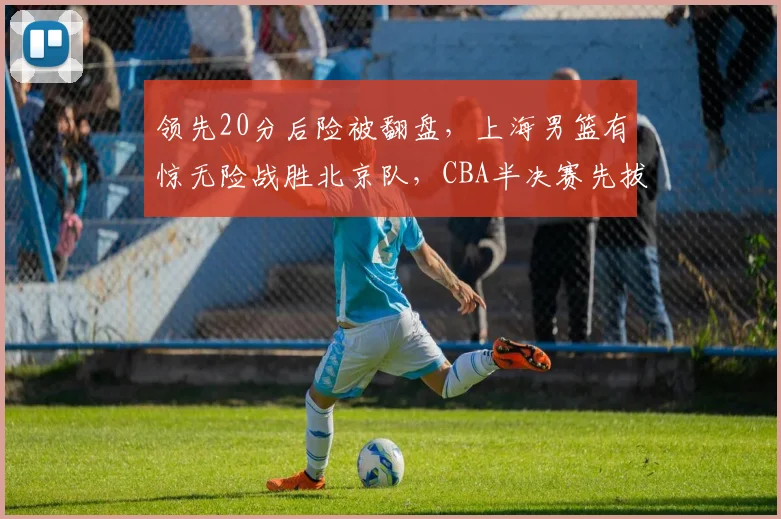 领先20分后险被翻盘，上海男篮有惊无险战胜北京队，CBA半决赛先拔头筹